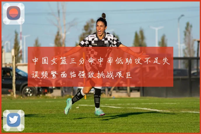 中国女篮三分命中率低助攻不足失误频繁面临强敌挑战艰巨