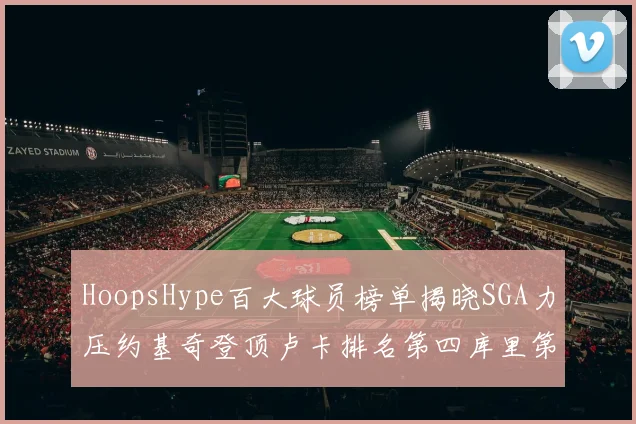 HoopsHype百大球员榜单揭晓SGA力压约基奇登顶卢卡排名第四库里第十一詹姆斯第十九