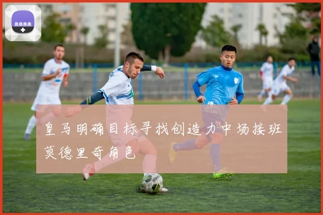 皇马明确目标寻找创造力中场接班莫德里奇角色