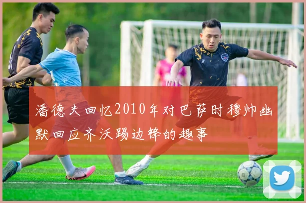 潘德夫回忆2010年对巴萨时穆帅幽默回应齐沃踢边锋的趣事
