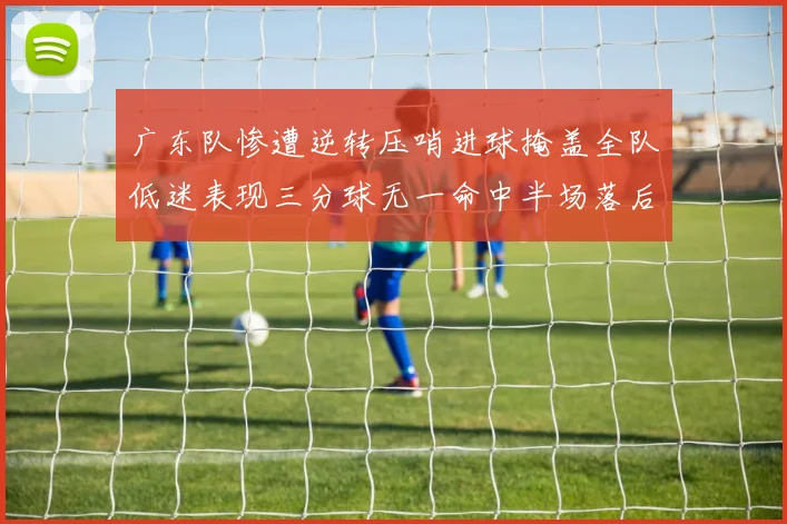 广东队惨遭逆转压哨进球掩盖全队低迷表现三分球无一命中半场落后26分