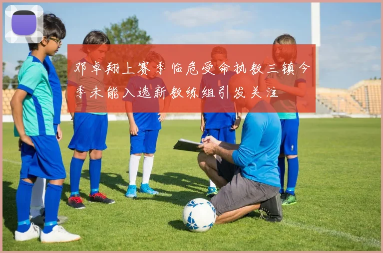 邓卓翔上赛季临危受命执教三镇今季未能入选新教练组引发关注