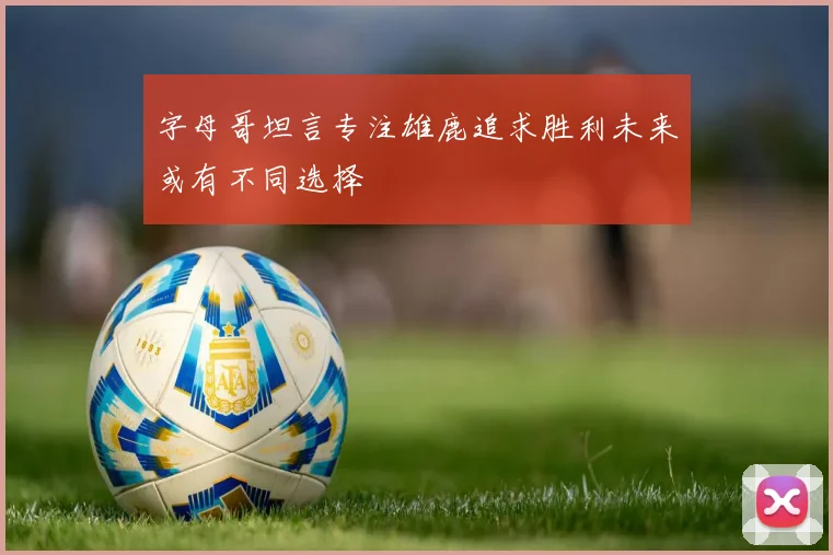 字母哥坦言专注雄鹿追求胜利未来或有不同选择