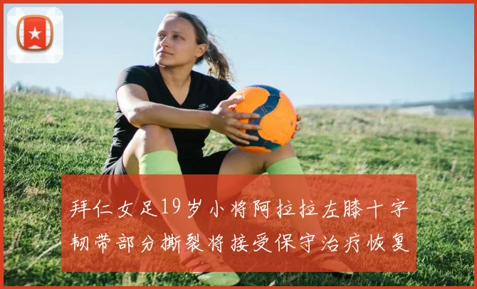 拜仁女足19岁小将阿拉拉左膝十字韧带部分撕裂将接受保守治疗恢复计划启动