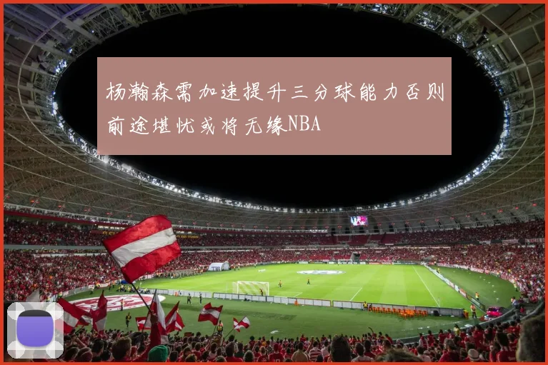 杨瀚森需加速提升三分球能力否则前途堪忧或将无缘NBA